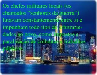 
      
       Os chefes militares locais (os chamados “senhores da guerra”) lutavam constantemente entre si e impunham todo tipo de arbitrarie- dades ao povo, como impostos e paralisação de colheitas e trabalhos públicos. 
      
     