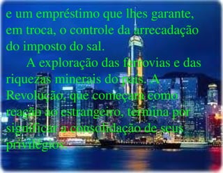 
      
       e um empréstimo que lhes garante, em troca, o controle da arrecadação do imposto do sal. 
       A exploração das ferrovias e das riquezas minerais do país. A Revolução, que começara como reação ao estrangeiro, termina por significar a consolidação de seus privilégios. 
       
       
      
     