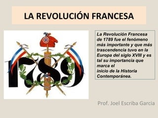 LA REVOLUCIÓN FRANCESA 
La Revolución Francesa 
de 1789 fue el fenómeno 
más importante y que más 
trascendencia tuvo en la 
Europa del siglo XVIII y es 
tal su importancia que 
marca el 
inicio de la Historia 
Contemporánea. 
Prof. Joel Escriba Garcia 
 