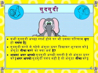 गुदगुदी कभी गुदगुदी   अच्छा   स्पर्श होने   पर   भी   उसका परिणाम   बूरा   हो   सकता है | गुदगुदी   करने   से   पहेले   अंगूठा   ऊपर दिखाकर   शुरवात   करे |   अंगूठा  नीचा कर ने   का   क्या अर्थ  है ? शाबस !   अगर आपको  गुदगुदी   अच्छी लगती है   तो अंगूठा   ऊपर करे | अगर आपको  गुदगुदी   पसंद   नही है तो अंगूठा   नीचा  करे | 