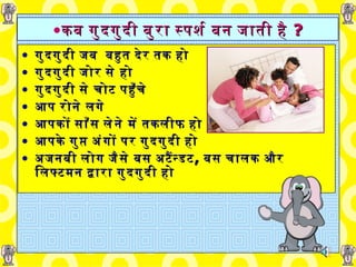 कब गुदगुदी बुरा स्पर्श बन जाती   है  ? गुदगुदी जब  बहुत   देर तक हो गुदगुदी जोर से हो गुदगुदी से   चोट पहुँचे  आप रोने लगे  आपकों साँस लेने में तकलीफ   हो आपके   गुप्त अंगों पर गुदगुदी हो अजनबी लोग जैसे बस अटैंन्डट ,   बस   चालक और लिफ्टमन द्वारा गुदगुदी हो 