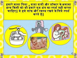 हमारे माता पिता   ,  दादा दादी और   डॉक्टर के अलावा अन्य   किसी को भी हमारे गुप्त अंग का स्पर्श नही करना चाहिए |   वे हमे साफ और स्वस्थ रखने के लिये स्पर्श करते है | 