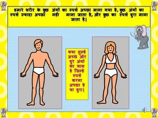 हमारे शरीर   के   कुछ   अंगों   का   स्पर्श   अच्छा   माना गया   है ,   कुछ   अंगों   का   स्पर्श   ज्यादा अच्छा   नही  माना जाता है ,   और कुछ का   स्पर्श बुरा माना जाता है | क्या तुम्हें   अच्छे   और   बुरे   अंगों   का ज्ञान   है जिन्हें   स्पर्श   करना अच्छा है या बुरा | 