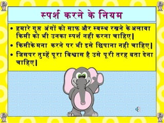 स्पर्श करने   के   नियम हमारे गुप्त   अंगों   को   साफ और स्वस्थ   रखने के अलावा किसी को भी उनका   स्पर्श नही करना चाहिए | किसीके मना   करने पर भी इसे छिपाना नही चाहिए | जिसपर तुम्हें पूरा   विश्वास है   उसे पूरी   तरह   बता देना चाहिए | 