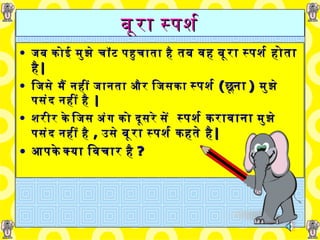 बूरा स्पर्श जब कोई मुझे चॉट पहुचाता है  तब वह   बूरा   स्पर्श होता है | जिसे मैं नहीं जानता और जिसका   स्पर्श   ( छूना )   मुझे पसंद नहीं है  | शरीर के जिस अंग को दूसरे सें   स्पर्श   करावाना  मुझे पसंद नहीं है  ,   उसे   बूरा   स्पर्श कहते है | आपके क्या विचार है ? 
