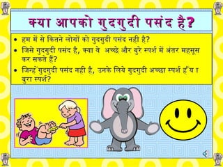 क्या आपको   गुदगुदी   पसंद है ? हम में से   कितने लोगों   को   गुदगुदी   पसंद   नही है ? जिसे गुदगुदी   पसंद है ,   क्या   वे  अच्छे और बुरे स्पर्श में अंतर महसूस   कर   सकते हैं ? जिन्हें गुदगुदी   पसंद नही है ,   उनके लिये गुदगुदी अच्छा स्पर्श हैं या बुरा स्पर्श ? 
