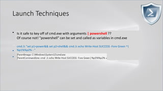 Launch Techniques
• powershell.exe called by cmd.exe
..
• cmd.exe /c "echo Write-Host SUCCESS -Fore Green | powershell -"
• cmd.exe /c "echo Write-Host SUCCESS -Fore Green | powershell IEX $input"
Is it safe to key off of cmd.exe with arguments | powershell ??
Of course not! "powershell" can be set and called as variables in cmd.exe
cmd /c "set p1=power&& set p2=shell&& cmd /c echo Write-Host SUCCESS -Fore Green ^|
%p1%%p2% - "
 
