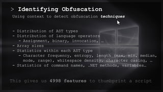 > Identifying Obfuscation
0.0/00
Using context to detect obfuscation techniques
- Distribution of AST types
- Distribution of language operators
- Assignment, binary, invocation, …
- Array sizes
- Statistics within each AST type
- Character frequency, entropy, length (max, min, median,
mode, range), whitespace density, character casing, …
- Statistics of command names, .NET methods, variables…
Title . @Speaker . Location
This gives us 4998 features to thumbprint a script
 