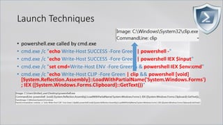 Launch Techniques
• powershell.exe called by cmd.exe
• cmd.exe /c "echo Write-Host SUCCESS -Fore Green | powershell -"
• cmd.exe /c "echo Write-Host SUCCESS -Fore Green | powershell IEX $input"
• cmd.exe /c "set cmd=Write-Host ENV -Fore Green& & powershell IEX $env:cmd"
• cmd.exe /c "echo Write-Host CLIP -Fore Green | clip && powershell [void]
[System.Reflection.Assembly]::LoadWithPartialName('System.Windows.Forms')
; IEX ([System.Windows.Forms.Clipboard]::GetText())"
 
