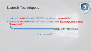 Launch Techniques
• cmd.exe /c "echo Write-Host SUCCESS -Fore Green | powershell -"
• cmd.exe /c "set cmd=Write-Host SUCCESS -Fore Green && cmd /c echo %cmd%
^| powershell -"
Does this work???
Escape with ^ for cmd.exe
 