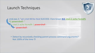 Launch Techniques
• cmd.exe /c "set cmd=Write-Host SUCCESS -Fore Green && cmd /c echo %cmd%
^| powershell -"
• cmd /c echo %cmd% | powershell -
• powershell -
• Detect by recursively checking parent process command arguments?
Not 100% of the time 
 