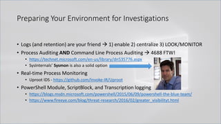 Preparing Your Environment for Investigations
• Logs (and retention) are your friend → 1) enable 2) centralize 3) LOOK/MONITOR
• Process Auditing AND Command Line Process Auditing → 4688 FTW!
• https://technet.microsoft.com/en-us/library/dn535776.aspx
• SysInternals’ Sysmon is also a solid option
• Real-time Process Monitoring
• Uproot IDS - https://github.com/Invoke-IR/Uproot
• PowerShell Module, ScriptBlock, and Transcription logging
• https://blogs.msdn.microsoft.com/powershell/2015/06/09/powershell-the-blue-team/
• https://www.fireeye.com/blog/threat-research/2016/02/greater_visibilityt.html
 
