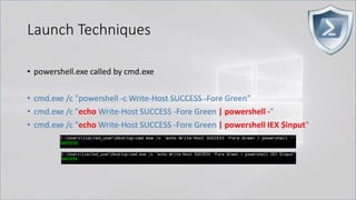 Launch Techniques
• powershell.exe called by cmd.exe
• cmd.exe /c "powershell -c Write-Host SUCCESS -Fore Green"
• cmd.exe /c "echo Write-Host SUCCESS -Fore Green | powershell -"
• cmd.exe /c "echo Write-Host SUCCESS -Fore Green | powershell IEX $input"
 