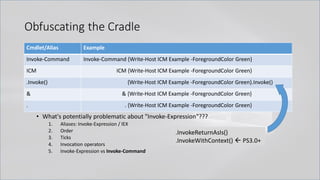 • What's potentially problematic about "Invoke-Expression"???
1. Aliases: Invoke-Expression / IEX
2. Order
3. Ticks
4. Invocation operators
5. Invoke-Expression vs Invoke-Command
Cmdlet/Alias Example
Invoke-Command Invoke-Command {Write-Host ICM Example -ForegroundColor Green}
ICM ICM {Write-Host ICM Example -ForegroundColor Green}
.Invoke() {Write-Host ICM Example -ForegroundColor Green}.Invoke()
& & {Write-Host ICM Example -ForegroundColor Green}
. . {Write-Host ICM Example -ForegroundColor Green}
Obfuscating the Cradle
.InvokeReturnAsIs()
.InvokeWithContext()  PS3.0+
 