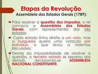 Etapas da Revolução.
Assembleia dos Estados Gerais (1789):
Para resolver a questão dos impostos, o rei
convoca a Assembleia dos Estados
Gerais, com representantes dos três
estados;
 Cada estado tinha direito a um voto, mas
a burguesia queria uma votação por
indivíduo, o que levou a violentas
discussões;
Diante da impossibilidade de resolver a
questão, o terceiro estado se separou dos
demais, declarando-se ASSEMBLEIA
NACIONAL CONSTITUINTE.
 